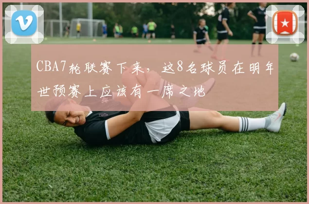 CBA7轮联赛下来，这8名球员在明年世预赛上应该有一席之地