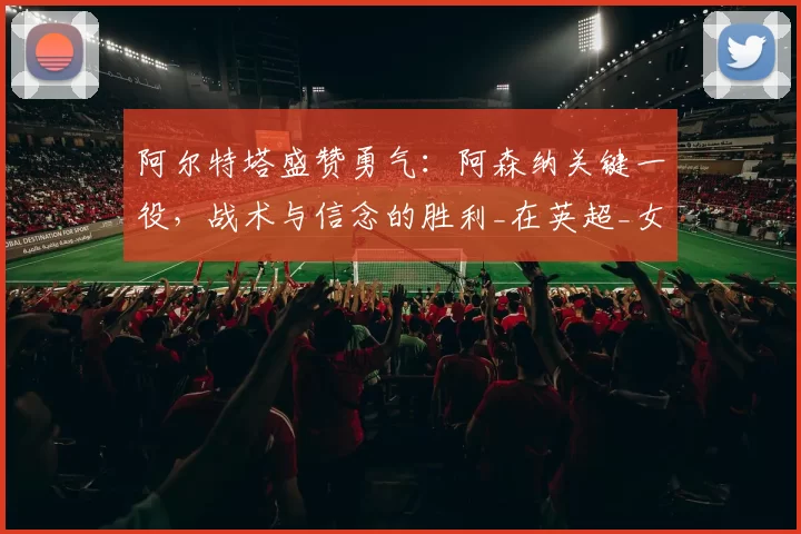 阿尔特塔盛赞勇气：阿森纳关键一役，战术与信念的胜利_在英超_女足_欧冠