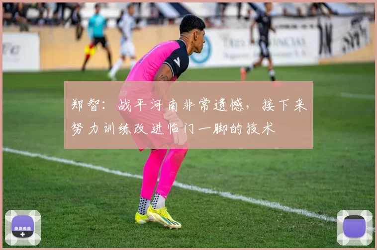 郑智：战平河南非常遗憾，接下来努力训练改进临门一脚的技术