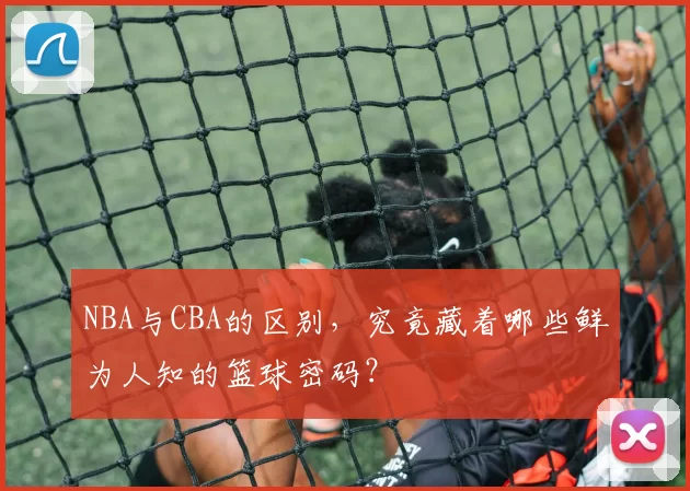 NBA与CBA的区别，究竟藏着哪些鲜为人知的篮球密码？