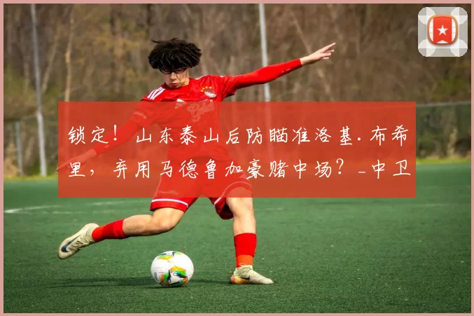 锁定！山东泰山后防瞄准洛基.布希里，弃用马德鲁加豪赌中场？_中卫_球迷_中超