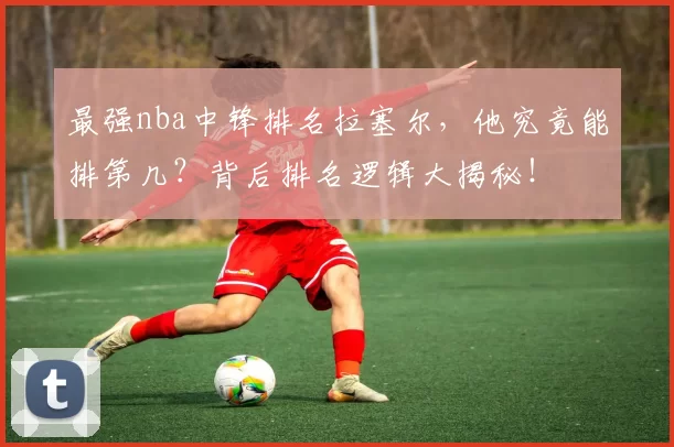 最强nba中锋排名拉塞尔，他究竟能排第几？背后排名逻辑大揭秘！