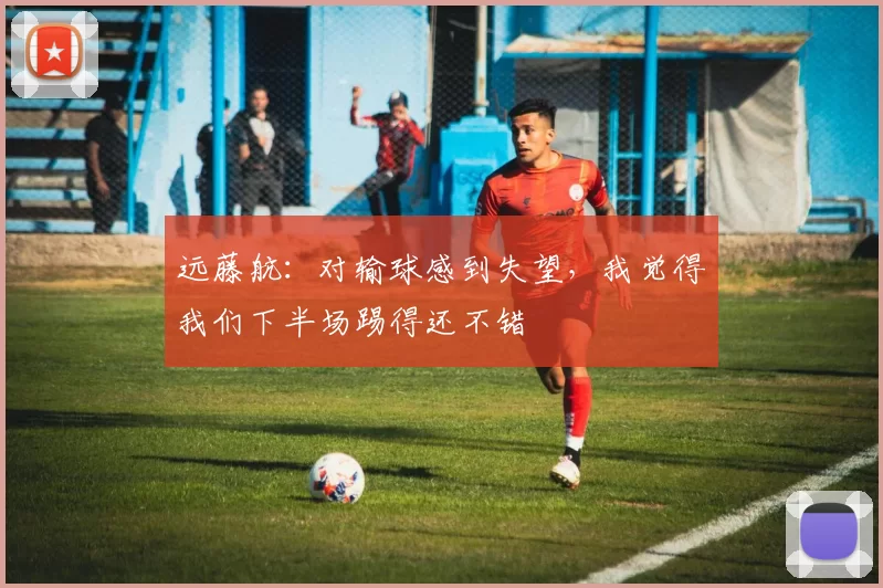 远藤航：对输球感到失望，我觉得我们下半场踢得还不错