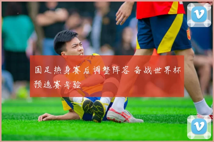 国足热身赛后调整阵容 备战世界杯预选赛考验