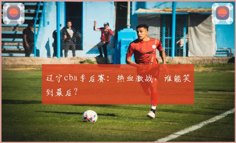 辽宁cba季后赛：热血激战，谁能笑到最后？