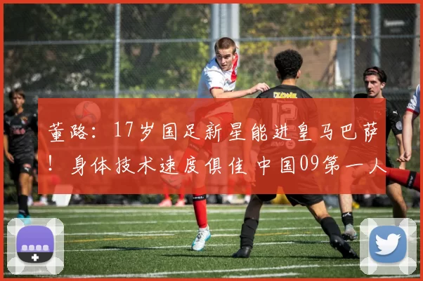 董路：17岁国足新星能进皇马巴萨！身体技术速度俱佳 中国09第一人