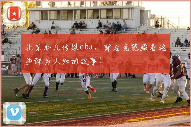 北京非凡传媒cba，背后竟隐藏着这些鲜为人知的故事！