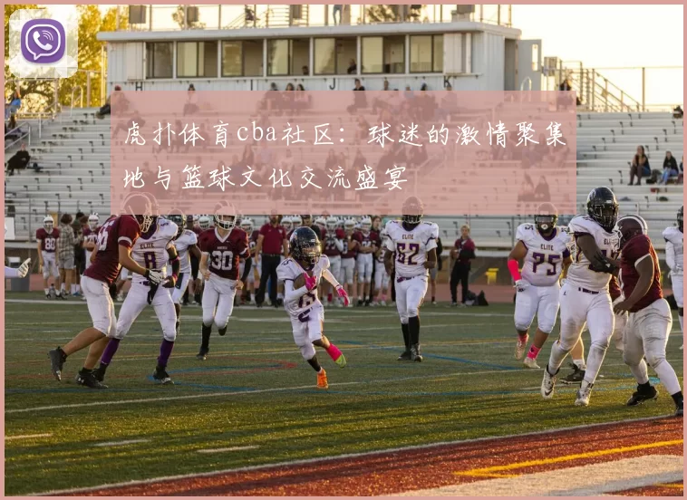 虎扑体育cba社区：球迷的激情聚集地与篮球文化交流盛宴