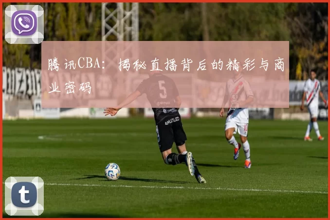 腾讯CBA：揭秘直播背后的精彩与商业密码