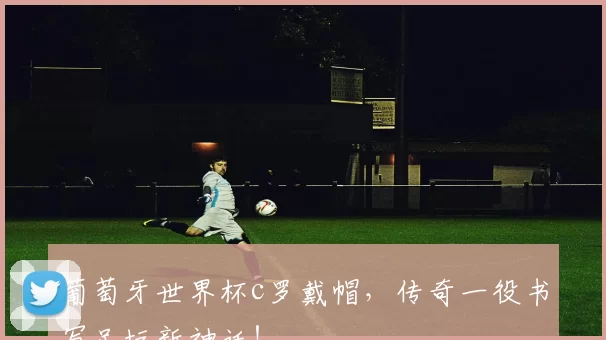 葡萄牙世界杯c罗戴帽，传奇一役书写足坛新神话！