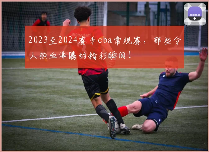 2023至2024赛季cba常规赛，那些令人热血沸腾的精彩瞬间！