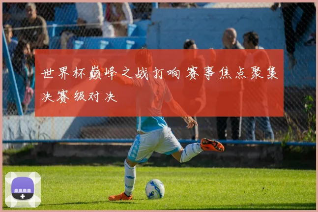 世界杯巅峰之战打响 赛事焦点聚集决赛级对决