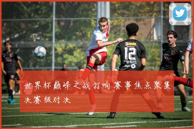 世界杯巅峰之战打响 赛事焦点聚集决赛级对决