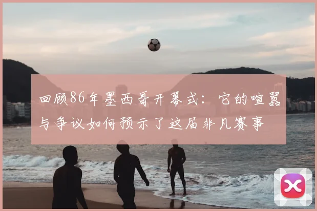 回顾86年墨西哥开幕式：它的喧嚣与争议如何预示了这届非凡赛事