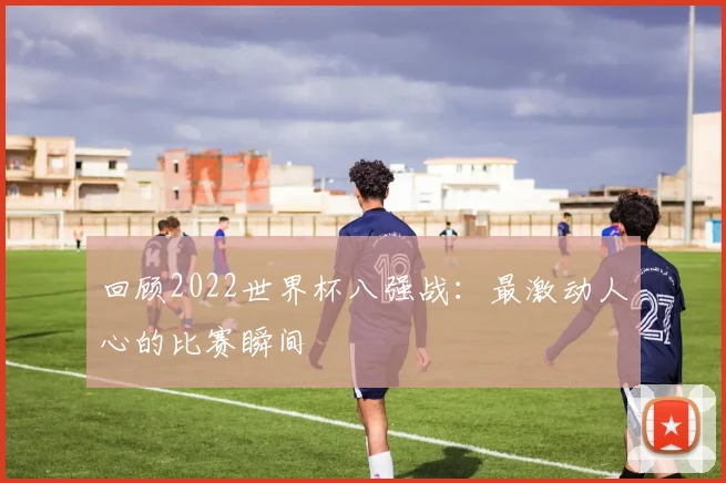 回顾2022世界杯八强战:最激动人心的比赛瞬间