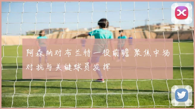 阿森纳对布兰特一役前瞻 聚焦中场对抗与关键球员发挥