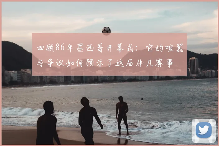 回顾86年墨西哥开幕式：它的喧嚣与争议如何预示了这届非凡赛事