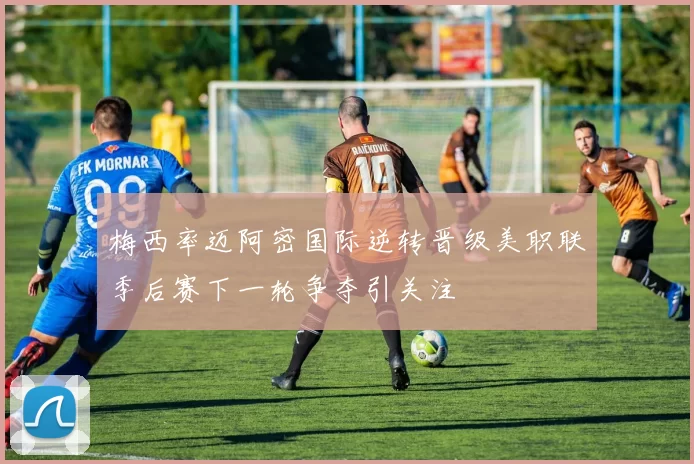 梅西率迈阿密国际逆转晋级美职联季后赛下一轮争夺引关注