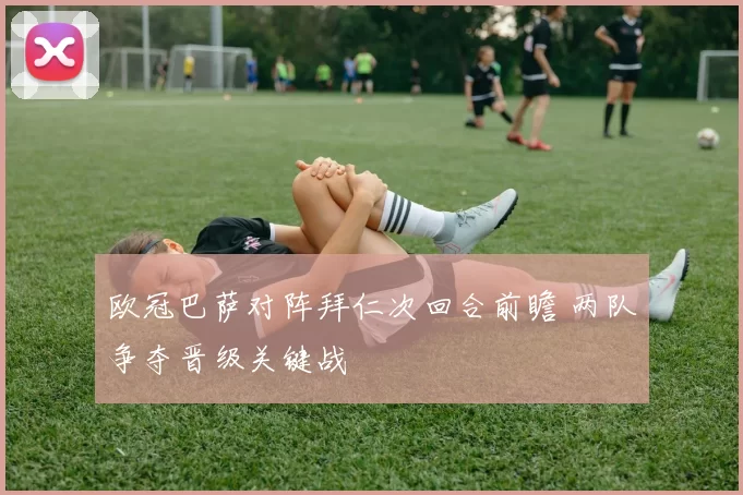 欧冠巴萨对阵拜仁次回合前瞻 两队争夺晋级关键战