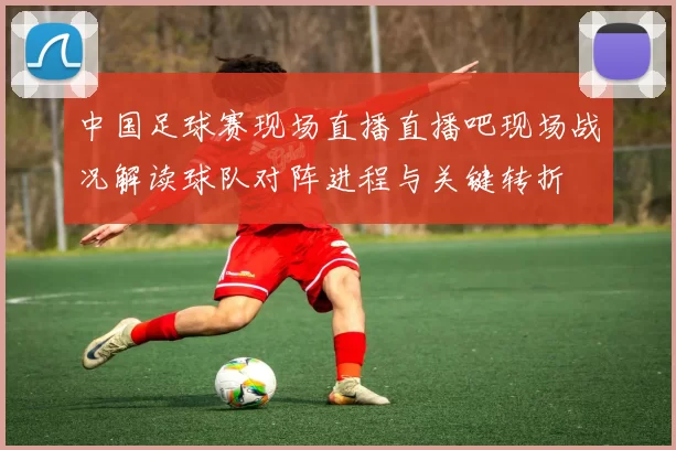 中国足球赛现场直播直播吧现场战况解读球队对阵进程与关键转折