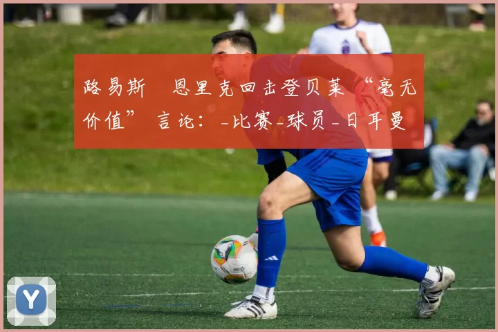 路易斯・恩里克回击登贝莱 “毫无价值” 言论：_比赛_球员_日耳曼