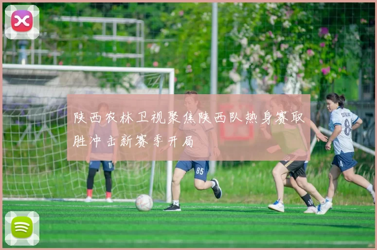 陕西农林卫视聚焦陕西队热身赛取胜冲击新赛季开局