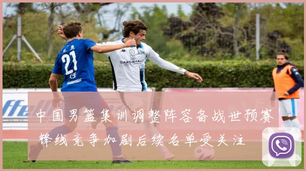中国男篮集训调整阵容备战世预赛 锋线竞争加剧后续名单受关注