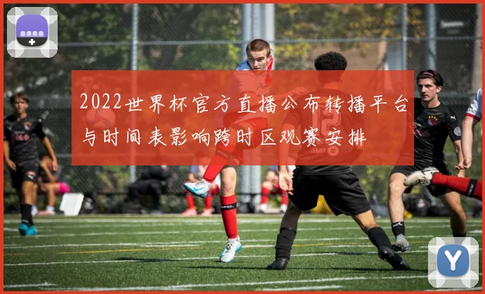 2022世界杯官方直播公布转播平台与时间表影响跨时区观赛安排