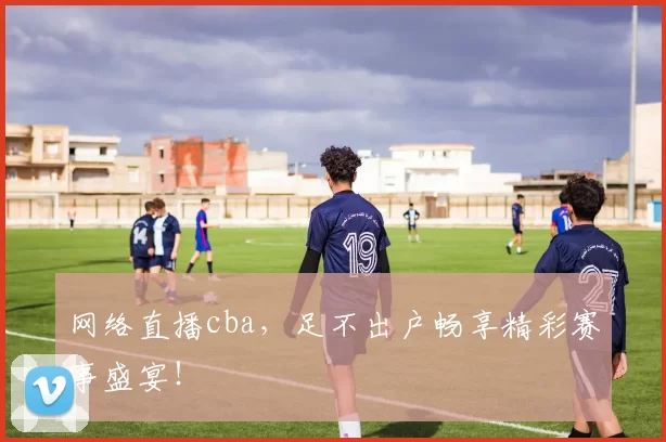 网络直播cba，足不出户畅享精彩赛事盛宴！