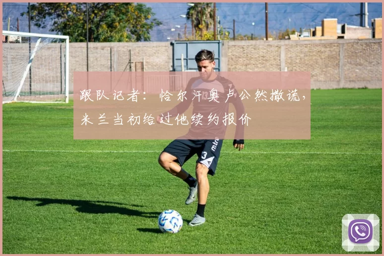 跟队记者：恰尔汗奥卢公然撒谎，米兰当初给过他续约报价