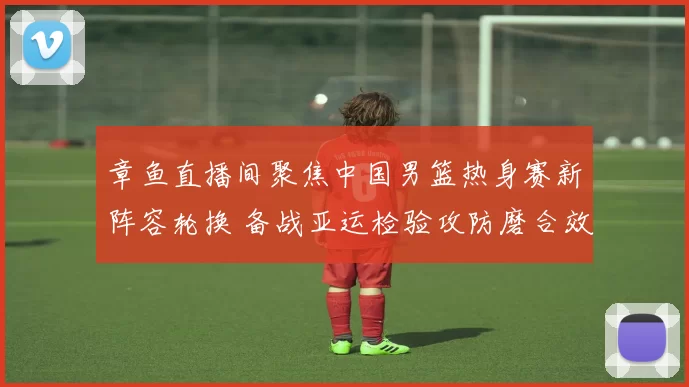 章鱼直播间聚焦中国男篮热身赛新阵容轮换 备战亚运检验攻防磨合效果