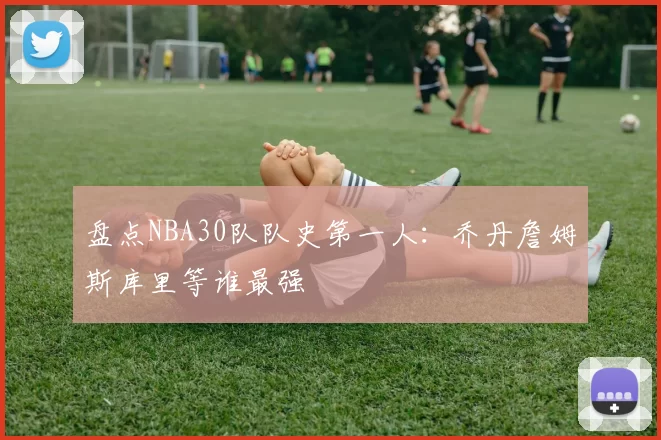 盘点NBA30队队史第一人:乔丹詹姆斯库里等谁最强