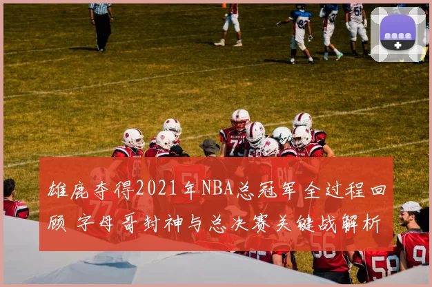 雄鹿夺得2021年NBA总冠军全过程回顾 字母哥封神与总决赛关键战解析