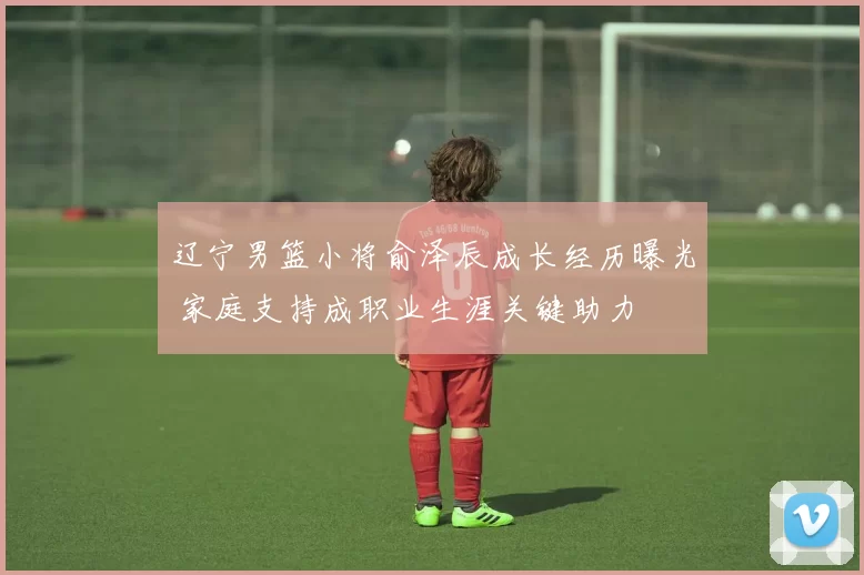 辽宁男篮小将俞泽辰成长经历曝光 家庭支持成职业生涯关键助力