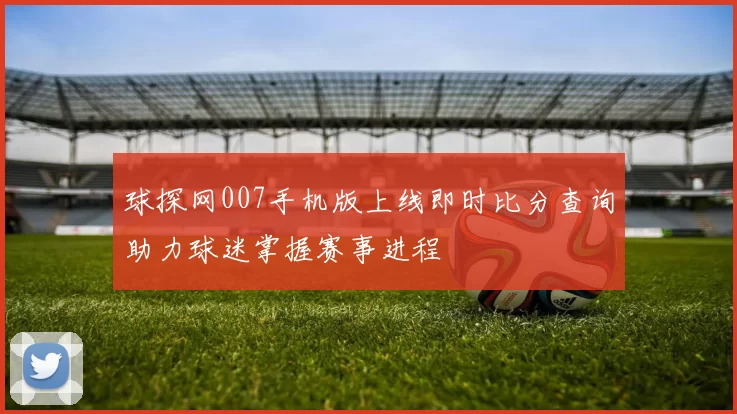 球探网007手机版上线即时比分查询助力球迷掌握赛事进程