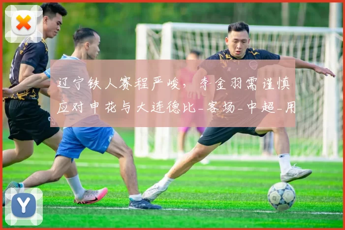 辽宁铁人赛程严峻，李金羽需谨慎应对申花与大连德比_客场_中超_用人