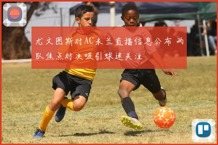 尤文图斯对AC米兰直播信息公布 两队焦点对决吸引球迷关注