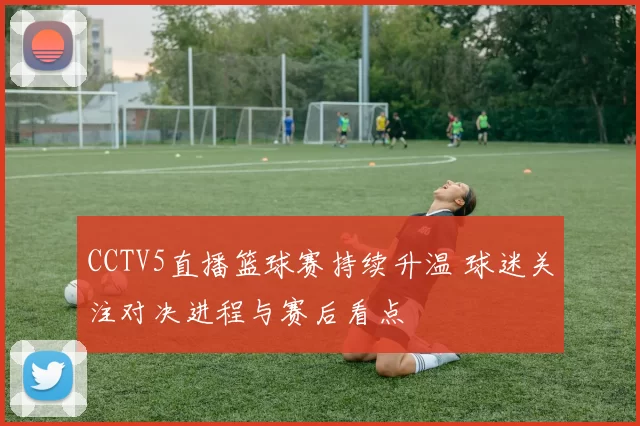 CCTV5直播篮球赛持续升温 球迷关注对决进程与赛后看点