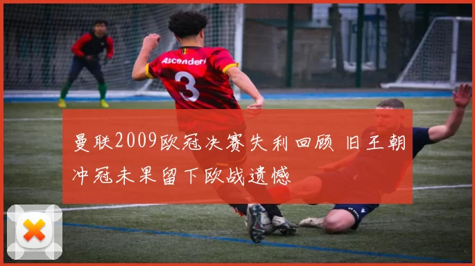 曼联2009欧冠决赛失利回顾 旧王朝冲冠未果留下欧战遗憾