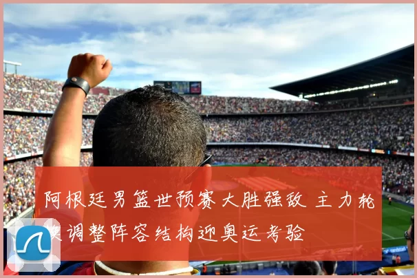 阿根廷男篮世预赛大胜强敌 主力轮换调整阵容结构迎奥运考验