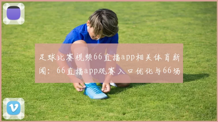 足球比赛视频66直播app相关体育新闻：66直播app观赛入口优化与66场赛事同步更新