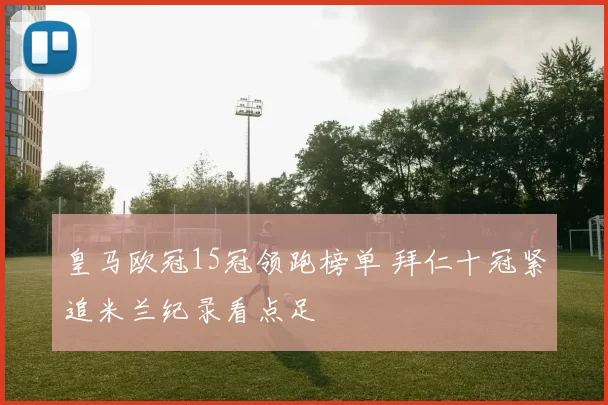 皇马欧冠15冠领跑榜单 拜仁十冠紧追米兰纪录看点足