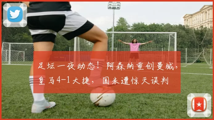 足坛一夜动态！阿森纳重创曼城，皇马4-1大捷，国米遭惊天误判