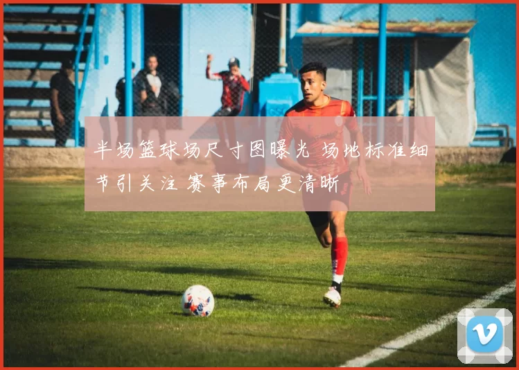 半场篮球场尺寸图曝光 场地标准细节引关注 赛事布局更清晰