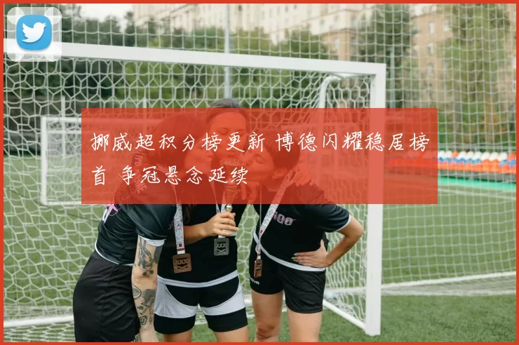 挪威超积分榜更新 博德闪耀稳居榜首 争冠悬念延续