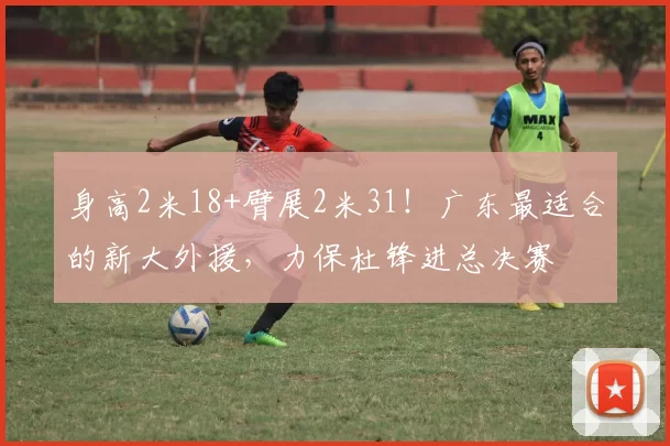 身高2米18+臂展2米31！广东最适合的新大外援，力保杜锋进总决赛