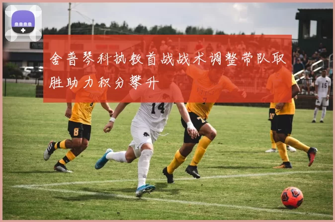 舍普琴科执教首战战术调整带队取胜助力积分攀升