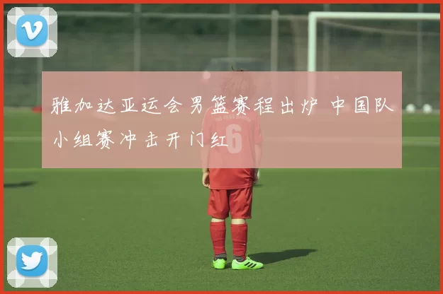 雅加达亚运会男篮赛程出炉 中国队小组赛冲击开门红