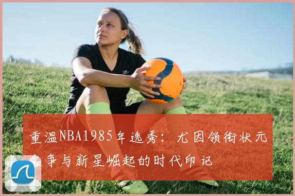重温NBA1985年选秀:尤因领衔状元之争与新星崛起的时代印记
