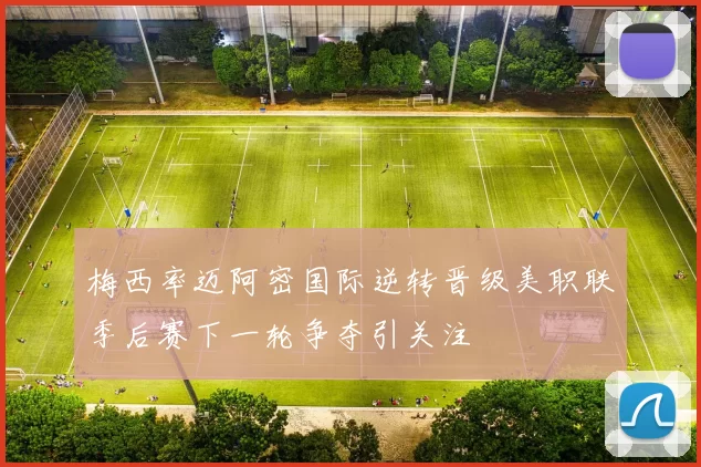 梅西率迈阿密国际逆转晋级美职联季后赛下一轮争夺引关注
